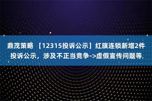 鼎茂策略 【12315投诉公示】红旗连锁新增2件投诉公示，涉及不正当竞争->虚假宣传问题等