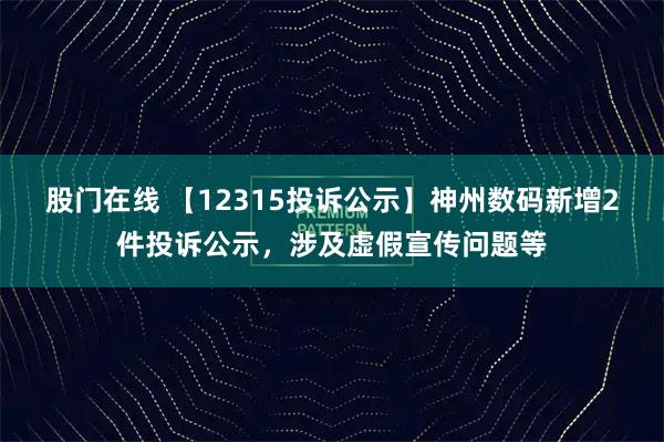 股门在线 【12315投诉公示】神州数码新增2件投诉公示，涉及虚假宣传问题等