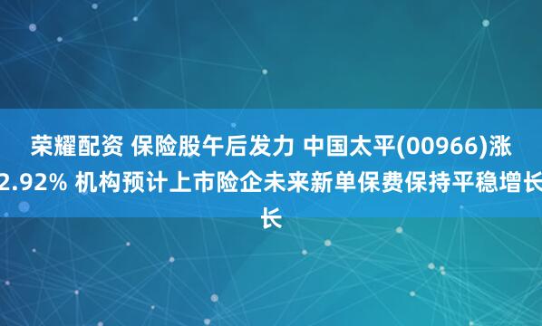 荣耀配资 保险股午后发力 中国太平(00966)涨2.92% 机构预计上市险企未来新单保费保持平稳增长