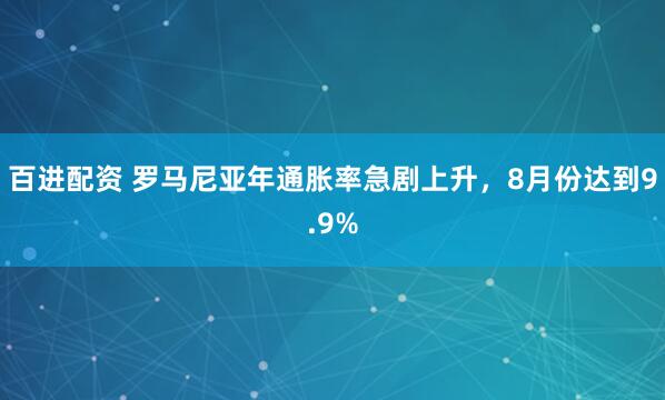 百进配资 罗马尼亚年通胀率急剧上升，8月份达到9.9%