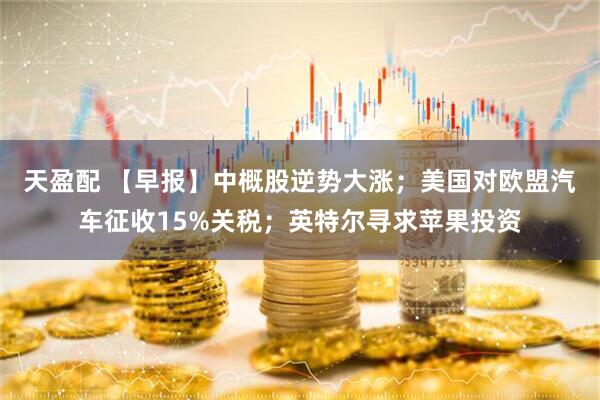 天盈配 【早报】中概股逆势大涨；美国对欧盟汽车征收15%关税；英特尔寻求苹果投资