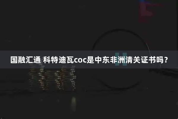 国融汇通 科特迪瓦coc是中东非洲清关证书吗？