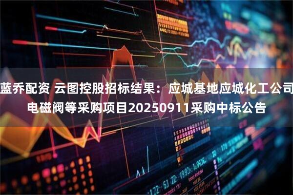 蓝乔配资 云图控股招标结果：应城基地应城化工公司电磁阀等采购项目20250911采购中标公告