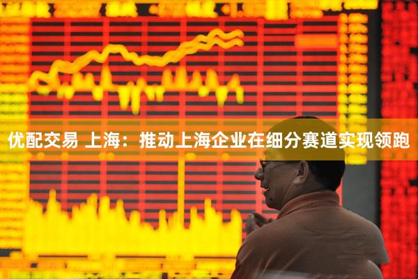 优配交易 上海：推动上海企业在细分赛道实现领跑