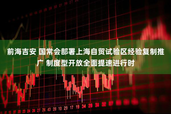 前海吉安 国常会部署上海自贸试验区经验复制推广 制度型开放全面提速进行时