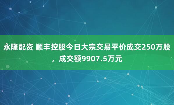 永隆配资 顺丰控股今日大宗交易平价成交250万股，成交额9907.5万元