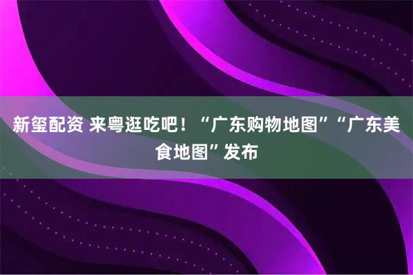 新玺配资 来粤逛吃吧!“广东购物地图”“广东美食地图”发布