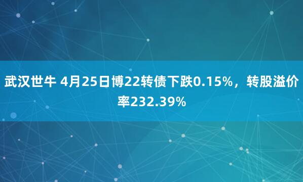 武汉世牛 4月25日博22转债下跌0.15%，转股溢价率232.39%