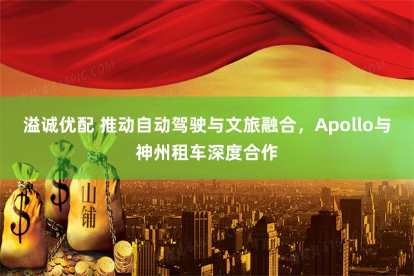溢诚优配 推动自动驾驶与文旅融合,Apollo与神州租车深度合作