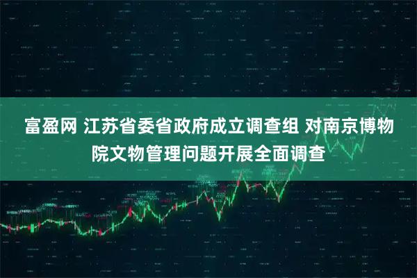 富盈网 江苏省委省政府成立调查组 对南京博物院文物管理问题开展全面调查
