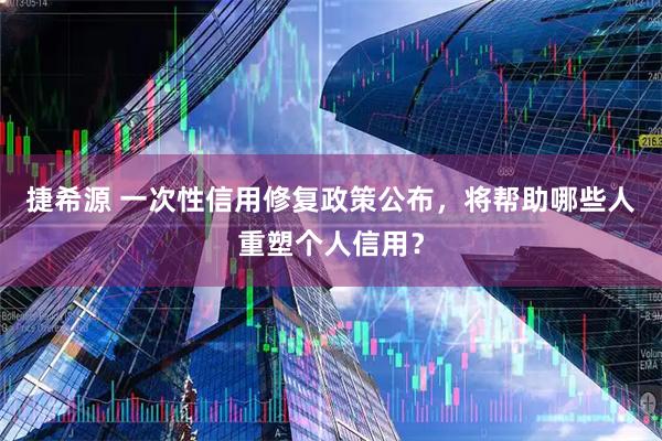 捷希源 一次性信用修复政策公布,将帮助哪些人重塑个人信用?