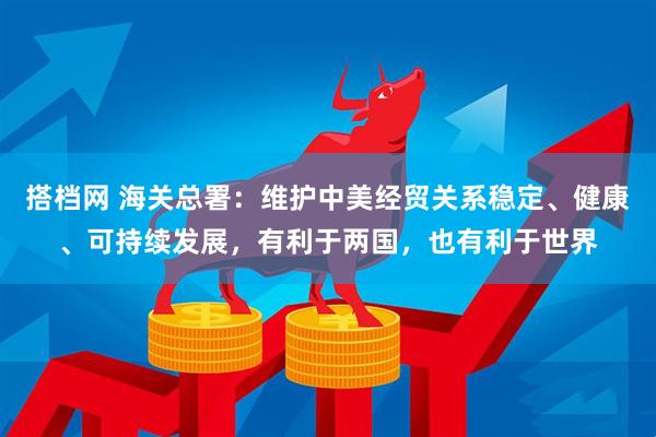 搭档网 海关总署:维护中美经贸关系稳定、健康、可持续发展,有利于两国,也有利于世界