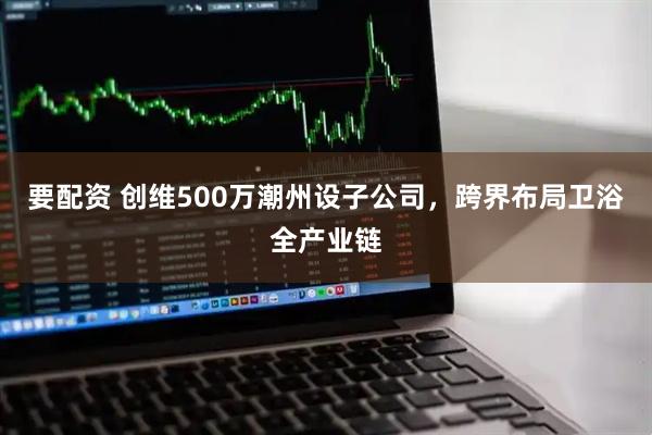 要配资 创维500万潮州设子公司,跨界布局卫浴全产业链