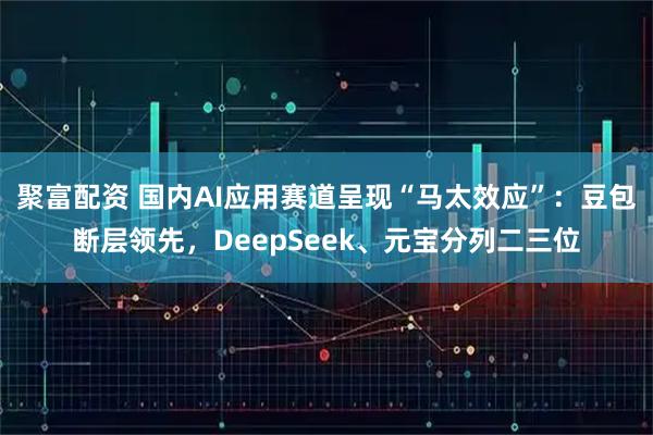 聚富配资 国内AI应用赛道呈现“马太效应”:豆包断层领先,DeepSeek、元宝分列二三位