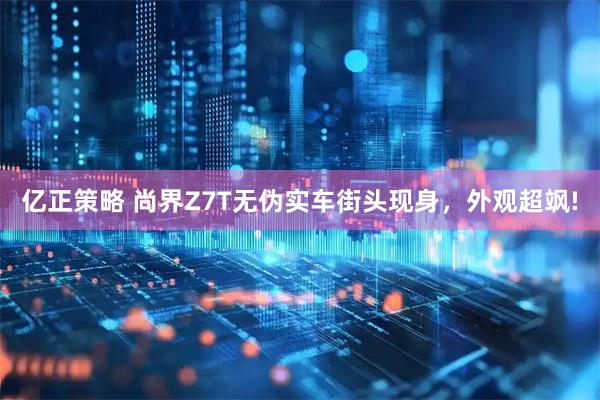亿正策略 尚界Z7T无伪实车街头现身，外观超飒!
