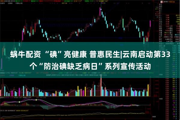 蜗牛配资 “碘”亮健康 普惠民生|云南启动第33个“防治碘缺乏病日”系列宣传活动