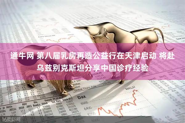 通牛网 第八届乳房再造公益行在天津启动 将赴乌兹别克斯坦分享中国诊疗经验