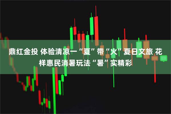 鼎红金投 体验清凉一“夏”带“火”夏日文旅 花样惠民消暑玩法“暑”实精彩