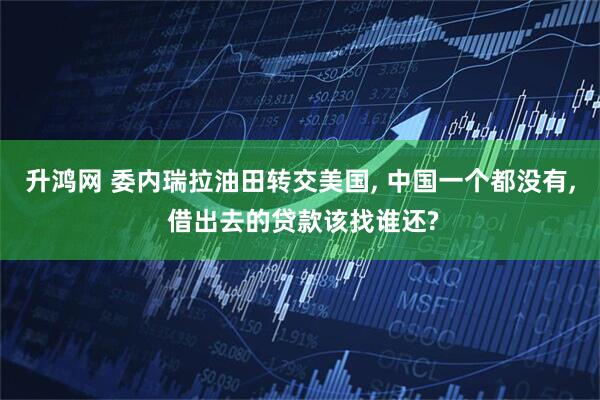 升鸿网 委内瑞拉油田转交美国, 中国一个都没有, 借出去的贷款该找谁还?